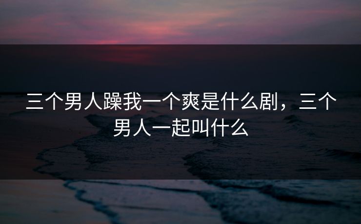 三个男人躁我一个爽是什么剧，三个男人一起叫什么
