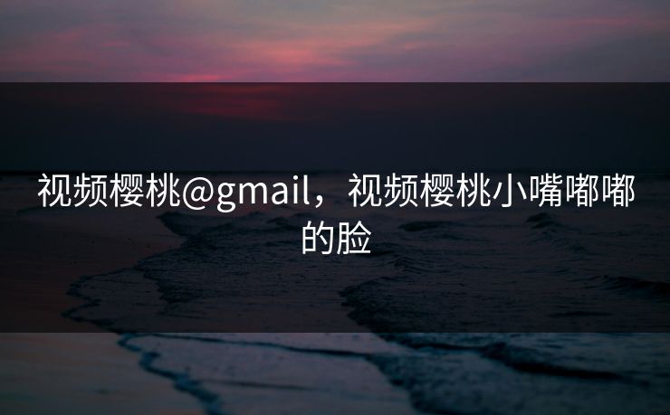 视频樱桃@gmail，视频樱桃小嘴嘟嘟的脸