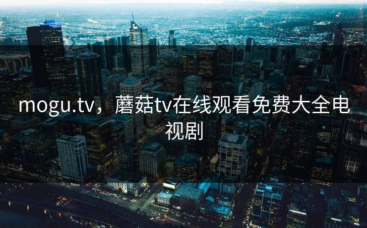 mogu.tv,蘑菇tv在线观看免费大全电视剧