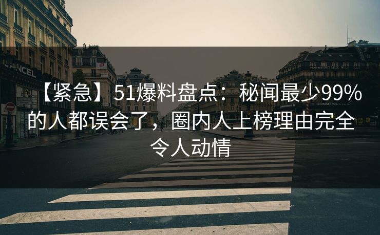 【紧急】51爆料盘点：秘闻最少99%的人都误会了，圈内人上榜理由完全令人动情