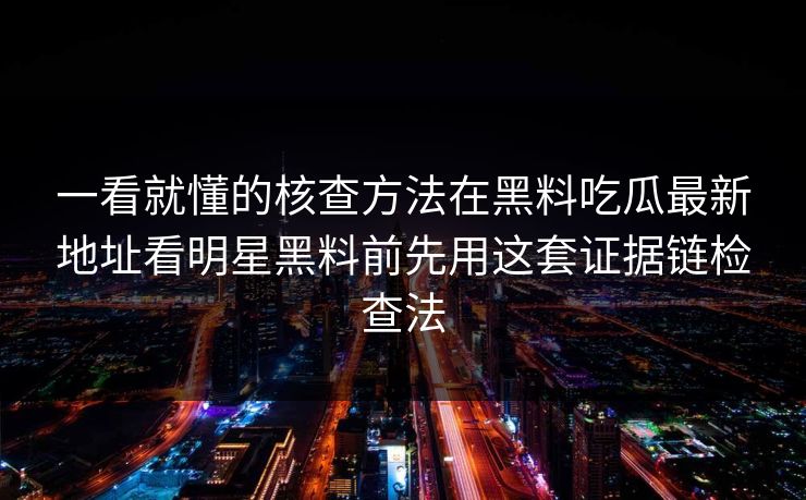 一看就懂的核查方法在黑料吃瓜最新地址看明星黑料前先用这套证据链检查法