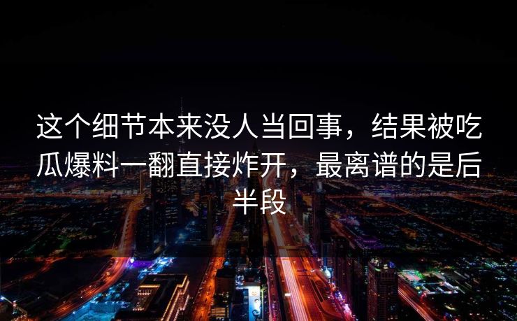 这个细节本来没人当回事,结果被吃瓜爆料一翻直接炸开,最离谱的是后半段