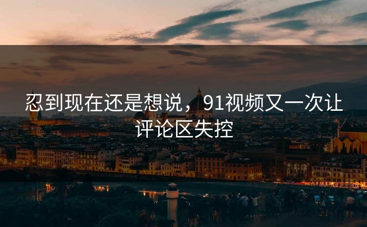 忍到现在还是想说,91视频又一次让评论区失控
