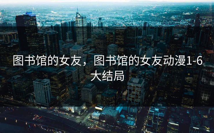 图书馆的女友，图书馆的女友动漫1-6大结局