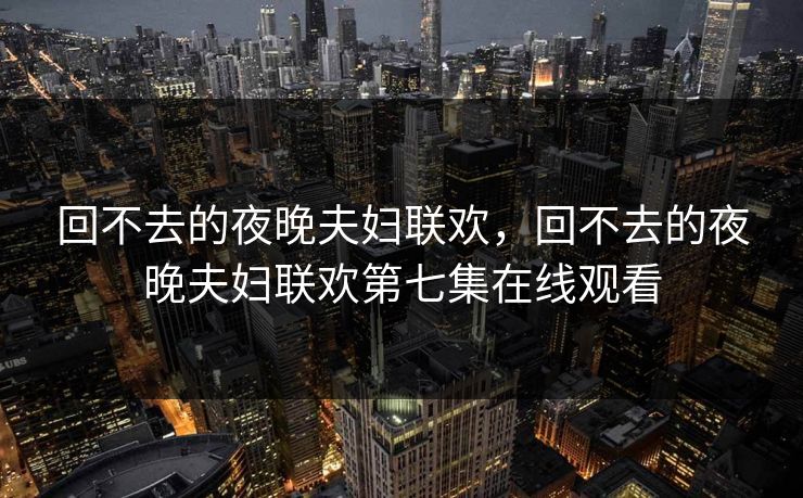 回不去的夜晚夫妇联欢，回不去的夜晚夫妇联欢第七集在线观看