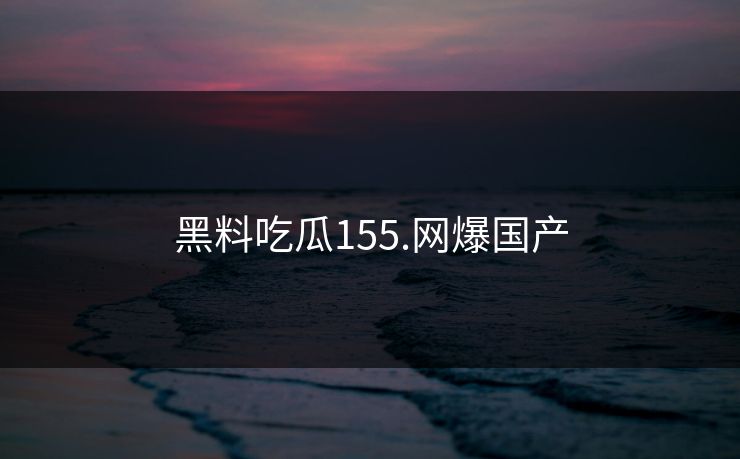 黑料吃瓜155.网爆国产