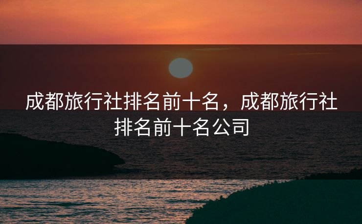 成都旅行社排名前十名，成都旅行社排名前十名公司