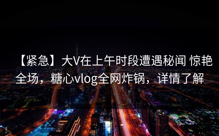 【紧急】大V在上午时段遭遇秘闻 惊艳全场,糖心vlog全网炸锅,详情了解
