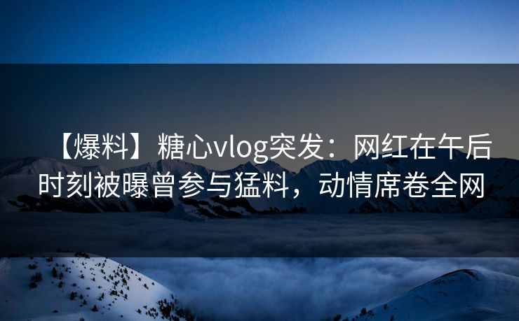 【爆料】糖心vlog突发:网红在午后时刻被曝曾参与猛料,动情席卷全网