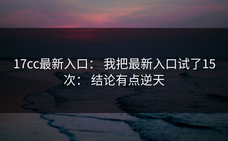 17cc最新入口: 我把最新入口试了15次: 结论有点逆天