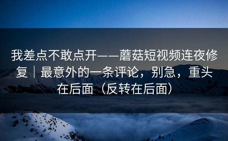 我差点不敢点开——蘑菇短视频连夜修复|最意外的一条评论,别急,重头在后面(反转在后面)