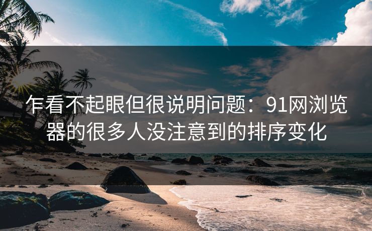 乍看不起眼但很说明问题:91网浏览器的很多人没注意到的排序变化