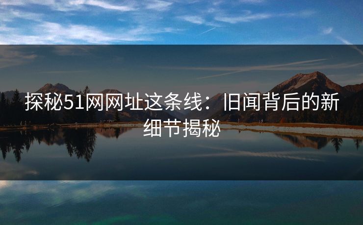 探秘51网网址这条线:旧闻背后的新细节揭秘