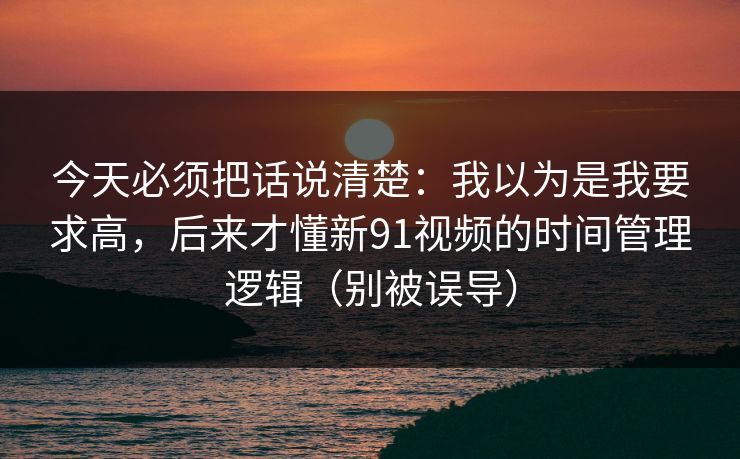 今天必须把话说清楚:我以为是我要求高,后来才懂新91视频的时间管理逻辑(别被误导)