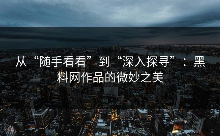 从“随手看看”到“深入探寻”:黑料网作品的微妙之美
