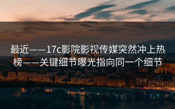 最近——17c影院影视传媒突然冲上热榜——关键细节曝光指向同一个细节