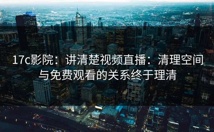 17c影院:讲清楚视频直播:清理空间与免费观看的关系终于理清