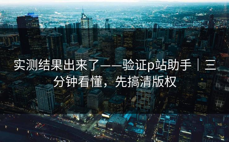 实测结果出来了——验证p站助手|三分钟看懂,先搞清版权