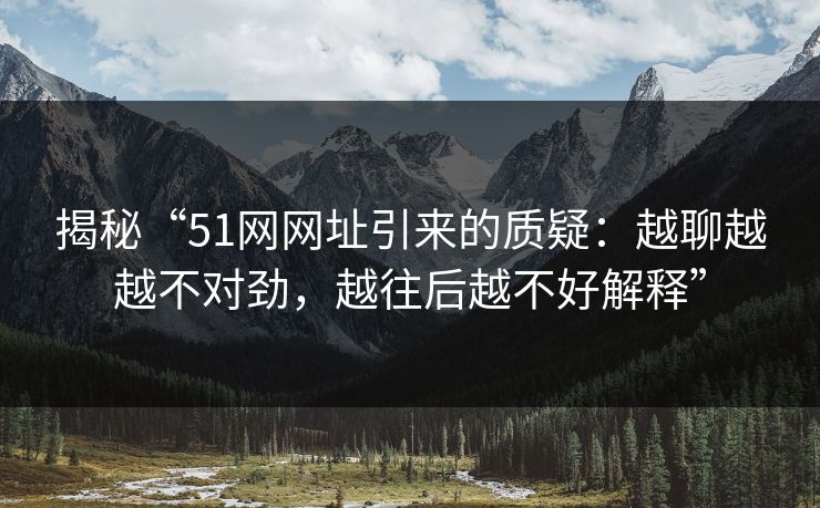 揭秘“51网网址引来的质疑:越聊越越不对劲,越往后越不好解释”