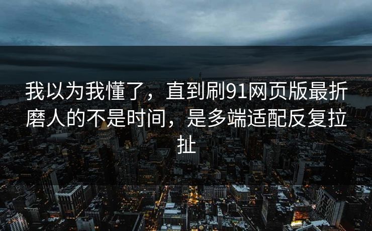 我以为我懂了,直到刷91网页版最折磨人的不是时间,是多端适配反复拉扯