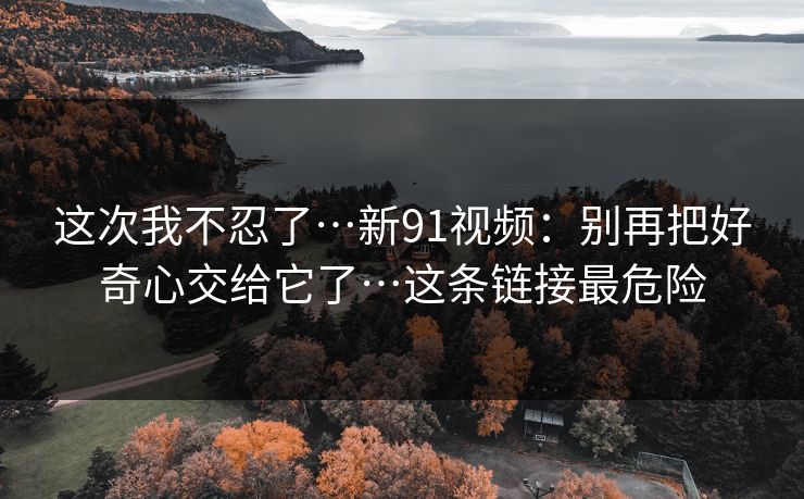 这次我不忍了…新91视频:别再把好奇心交给它了…这条链接最危险 这次我不忍了…新91视频:别再把好奇心交给它了…这条链接最危险