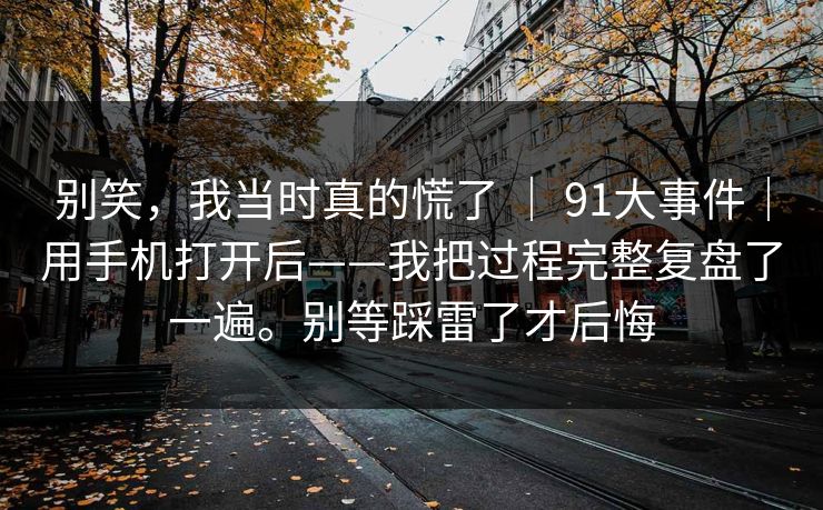 别笑,我当时真的慌了 | 91大事件|用手机打开后——我把过程完整复盘了一遍。别等踩雷了才后悔 别笑,我当时真的慌了 | 91大事件|用手机打开后——我把过程完整复盘了一遍。别等踩雷了才后悔
