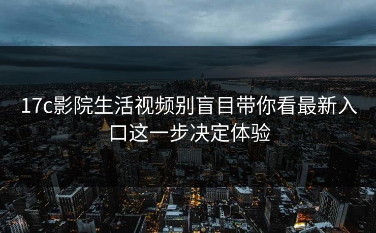 17c影院生活视频别盲目带你看最新入口这一步决定体验