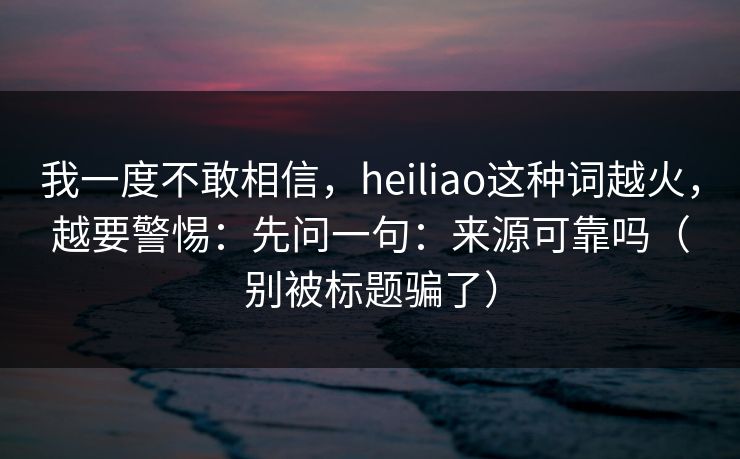 我一度不敢相信,heiliao这种词越火,越要警惕:先问一句:来源可靠吗(别被标题骗了)